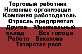 Торговый работник › Название организации ­ Компания-работодатель › Отрасль предприятия ­ Другое › Минимальный оклад ­ 1 - Все города Работа » Вакансии   . Татарстан респ.